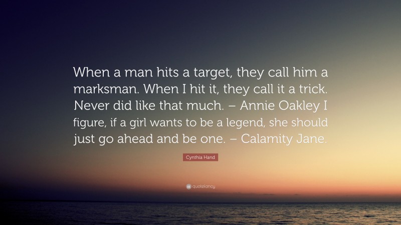 Cynthia Hand Quote: “When a man hits a target, they call him a marksman. When I hit it, they call it a trick. Never did like that much. – Annie Oakley I figure, if a girl wants to be a legend, she should just go ahead and be one. – Calamity Jane.”