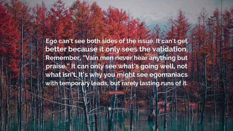 Ryan Holiday Quote: “Ego can’t see both sides of the issue. It can’t get better because it only sees the validation. Remember, “Vain men never hear anything but praise.” It can only see what’s going well, not what isn’t. It’s why you might see egomaniacs with temporary leads, but rarely lasting runs of it.”