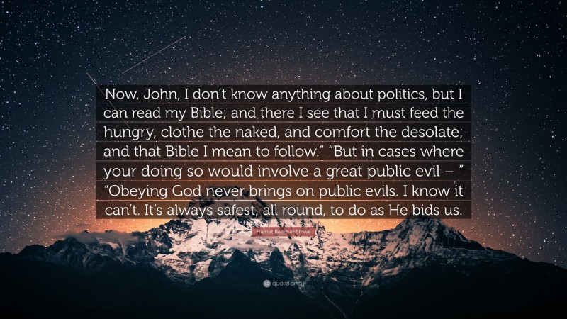 Harriet Beecher Stowe Quote: “Now, John, I don’t know anything about politics, but I can read my Bible; and there I see that I must feed the hungry, clothe the naked, and comfort the desolate; and that Bible I mean to follow.” “But in cases where your doing so would involve a great public evil – ” “Obeying God never brings on public evils. I know it can’t. It’s always safest, all round, to do as He bids us.”