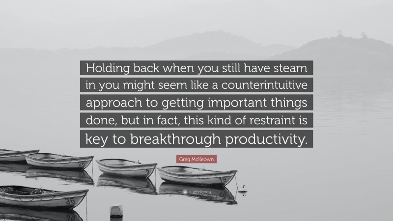 Greg McKeown Quote: “Holding back when you still have steam in you might seem like a counterintuitive approach to getting important things done, but in fact, this kind of restraint is key to breakthrough productivity.”