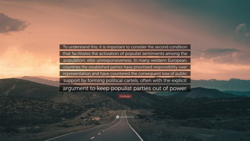 Cas Mudde Quote: “To understand this, it is important to consider the second condition that facilitates the activation of populist sentiments among the population: elite unresponsiveness. In many western European countries the established parties have prioritized responsibility over representation and have countered the consequent loss of public support by forming political cartels, often with the explicit argument to keep populist parties out of power.”