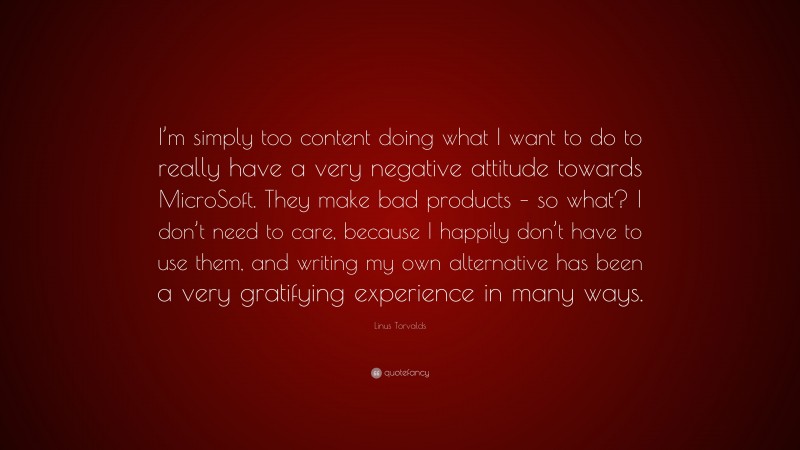 Linus Torvalds Quote: “I’m simply too content doing what I want to do to really have a very negative attitude towards MicroSoft. They make bad products – so what? I don’t need to care, because I happily don’t have to use them, and writing my own alternative has been a very gratifying experience in many ways.”