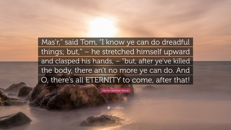 Harriet Beecher Stowe Quote: “Mas’r,” said Tom, “I know ye can do dreadful things; but,” – he stretched himself upward and clasped his hands, – “but, after ye’ve killed the body, there an’t no more ye can do. And O, there’s all ETERNITY to come, after that!”