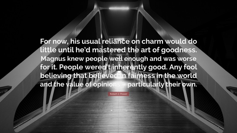 Robert J. Power Quote: “For now, his usual reliance on charm would do little until he’d mastered the art of goodness. Magnus knew people well enough and was worse for it. People weren’t inherently good. Any fool believing that believed in fairness in the world and the value of opinions – particularly their own.”