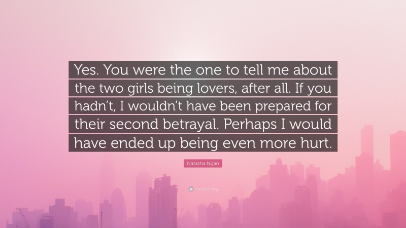 Natasha Ngan Quote: “Yes. You were the one to tell me about the two girls being lovers, after all. If you hadn’t, I wouldn’t have been prepared for their second betrayal. Perhaps I would have ended up being even more hurt.”