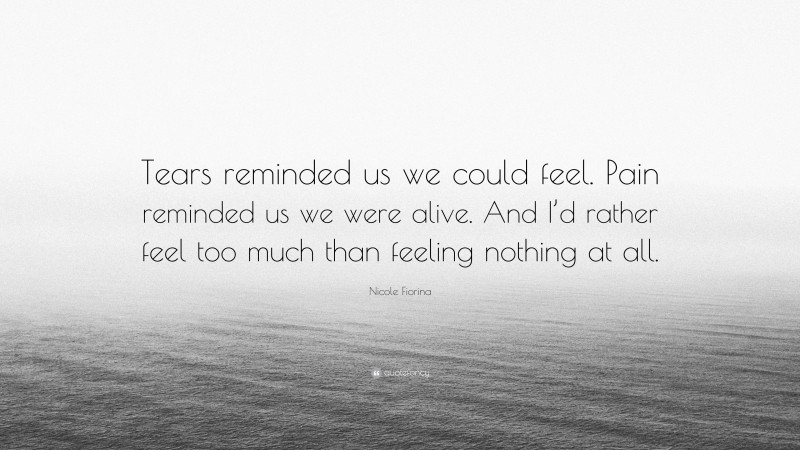 Nicole Fiorina Quote: “Tears reminded us we could feel. Pain reminded us we were alive. And I’d rather feel too much than feeling nothing at all.”