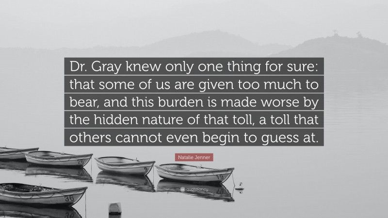Natalie Jenner Quote: “Dr. Gray knew only one thing for sure: that some of us are given too much to bear, and this burden is made worse by the hidden nature of that toll, a toll that others cannot even begin to guess at.”