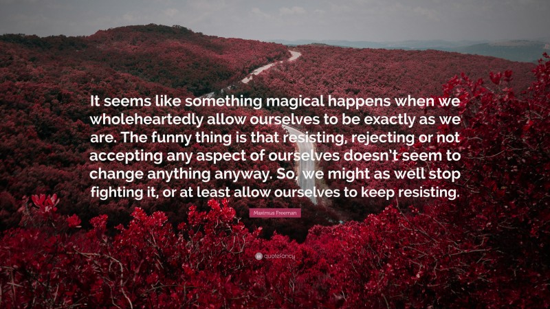 Maximus Freeman Quote: “It seems like something magical happens when we wholeheartedly allow ourselves to be exactly as we are. The funny thing is that resisting, rejecting or not accepting any aspect of ourselves doesn’t seem to change anything anyway. So, we might as well stop fighting it, or at least allow ourselves to keep resisting.”
