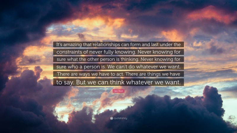 Iain Reid Quote: “It’s amazing that relationships can form and last under the constraints of never fully knowing. Never knowing for sure what the other person is thinking. Never knowing for sure who a person is. We can’t do whatever we want. There are ways we have to act. There are things we have to say. But we can think whatever we want.”