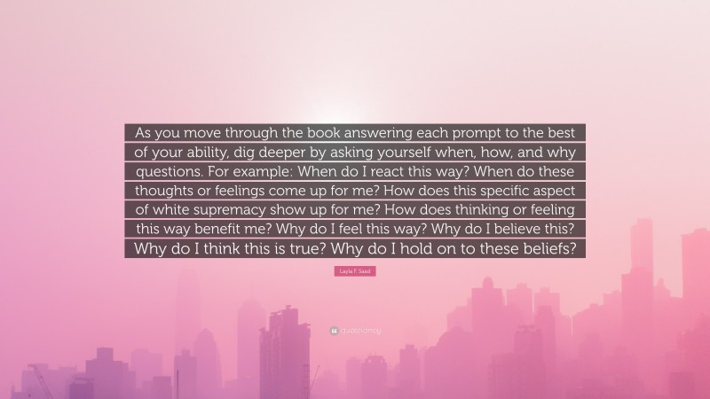 Layla F. Saad Quote: “As you move through the book answering each prompt to the best of your ability, dig deeper by asking yourself when, how, and why questions. For example: When do I react this way? When do these thoughts or feelings come up for me? How does this specific aspect of white supremacy show up for me? How does thinking or feeling this way benefit me? Why do I feel this way? Why do I believe this? Why do I think this is true? Why do I hold on to these beliefs?”