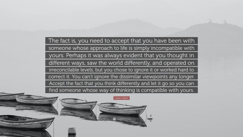 Susan J. Elliott Quote: “The fact is, you need to accept that you have been with someone whose approach to life is simply incompatible with yours. Perhaps it was always evident that you thought in different ways, saw the world differently, and operated on irreconcilable levels, but you chose to ignore it or worked hard to correct it. You can’t ignore the dissimilar viewpoints any longer. Accept the fact that you think differently and let it go so you can find someone whose way of thinking is compatible with yours.”