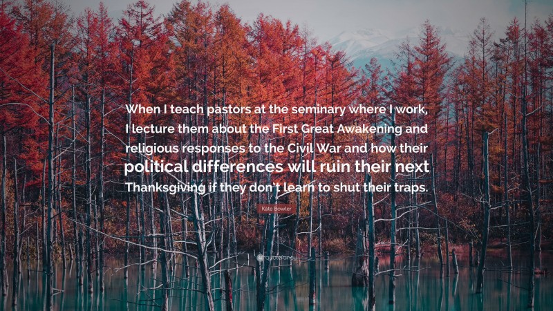 Kate Bowler Quote: “When I teach pastors at the seminary where I work, I lecture them about the First Great Awakening and religious responses to the Civil War and how their political differences will ruin their next Thanksgiving if they don’t learn to shut their traps.”
