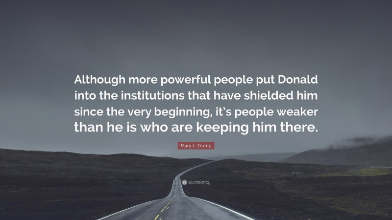 Mary L. Trump Quote: “Although more powerful people put Donald into the institutions that have shielded him since the very beginning, it’s people weaker than he is who are keeping him there.”