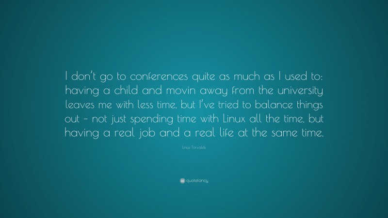Linus Torvalds Quote: “I don’t go to conferences quite as much as I used to: having a child and movin away from the university leaves me with less time, but I’ve tried to balance things out – not just spending time with Linux all the time, but having a real job and a real life at the same time.”
