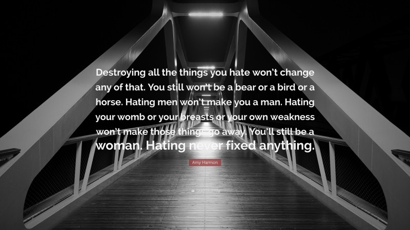 Amy Harmon Quote: “Destroying all the things you hate won’t change any of that. You still won’t be a bear or a bird or a horse. Hating men won’t make you a man. Hating your womb or your breasts or your own weakness won’t make those things go away. You’ll still be a woman. Hating never fixed anything.”