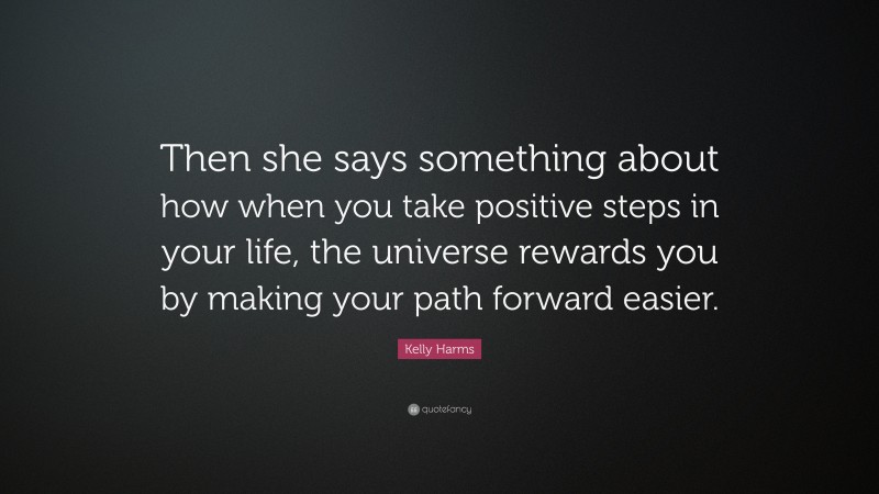 Kelly Harms Quote: “Then she says something about how when you take positive steps in your life, the universe rewards you by making your path forward easier.”