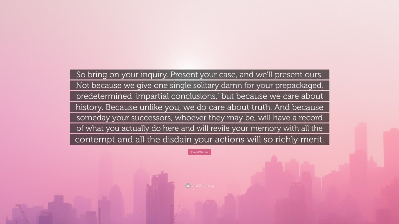 David Weber Quote: “So bring on your inquiry. Present your case, and we’ll present ours. Not because we give one single solitary damn for your prepackaged, predetermined ‘impartial conclusions,’ but because we care about history. Because unlike you, we do care about truth. And because someday your successors, whoever they may be, will have a record of what you actually do here and will revile your memory with all the contempt and all the disdain your actions will so richly merit.”