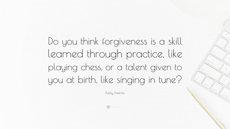 Kelly Harms Quote: “Do you think forgiveness is a skill learned through practice, like playing chess, or a talent given to you at birth, like singing in tune?”