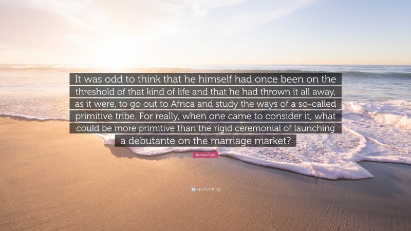 Barbara Pym Quote: “It was odd to think that he himself had once been on the threshold of that kind of life and that he had thrown it all away, as it were, to go out to Africa and study the ways of a so-called primitive tribe. For really, when one came to consider it, what could be more primitive than the rigid ceremonial of launching a debutante on the marriage market?”