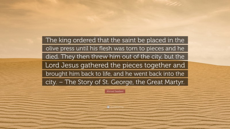 Ahmed Saadawi Quote: “The king ordered that the saint be placed in the olive press until his flesh was torn to pieces and he died. They then threw him out of the city, but the Lord Jesus gathered the pieces together and brought him back to life, and he went back into the city. – The Story of St. George, the Great Martyr.”