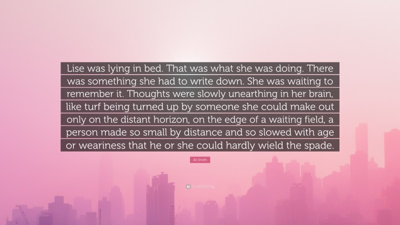 Ali Smith Quote: “Lise was lying in bed. That was what she was doing. There was something she had to write down. She was waiting to remember it. Thoughts were slowly unearthing in her brain, like turf being turned up by someone she could make out only on the distant horizon, on the edge of a waiting field, a person made so small by distance and so slowed with age or weariness that he or she could hardly wield the spade.”