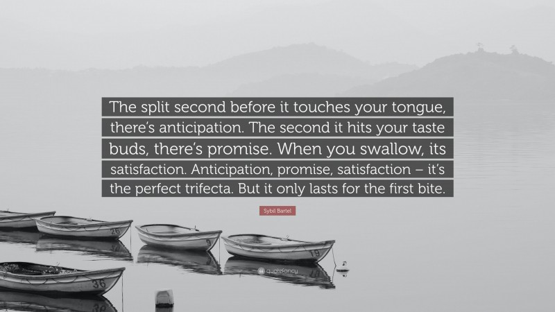 Sybil Bartel Quote: “The split second before it touches your tongue, there’s anticipation. The second it hits your taste buds, there’s promise. When you swallow, its satisfaction. Anticipation, promise, satisfaction – it’s the perfect trifecta. But it only lasts for the first bite.”