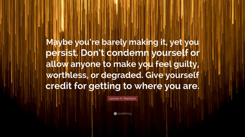 Leonie H. Mattison Quote: “Maybe you’re barely making it, yet you persist. Don’t condemn yourself or allow anyone to make you feel guilty, worthless, or degraded. Give yourself credit for getting to where you are.”