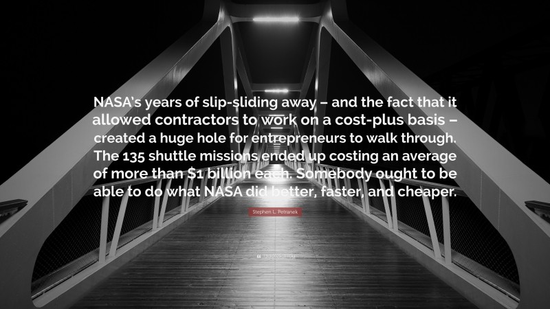 Stephen L. Petranek Quote: “NASA’s years of slip-sliding away – and the fact that it allowed contractors to work on a cost-plus basis – created a huge hole for entrepreneurs to walk through. The 135 shuttle missions ended up costing an average of more than $1 billion each. Somebody ought to be able to do what NASA did better, faster, and cheaper.”