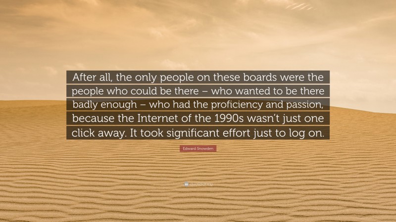 Edward Snowden Quote: “After all, the only people on these boards were the people who could be there – who wanted to be there badly enough – who had the proficiency and passion, because the Internet of the 1990s wasn’t just one click away. It took significant effort just to log on.”