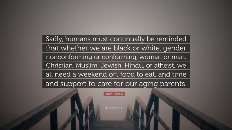 Jason F. Stanley Quote: “Sadly, humans must continually be reminded that whether we are black or white, gender nonconforming or conforming, woman or man, Christian, Muslim, Jewish, Hindu, or atheist, we all need a weekend off, food to eat, and time and support to care for our aging parents.”