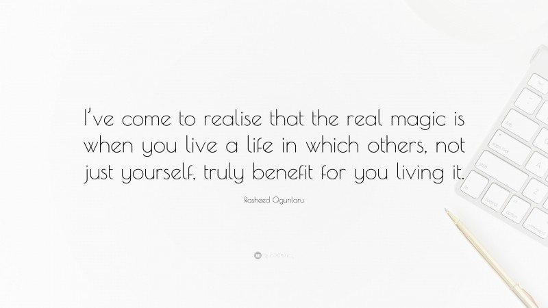 Rasheed Ogunlaru Quote: “I’ve come to realise that the real magic is when you live a life in which others, not just yourself, truly benefit for you living it.”