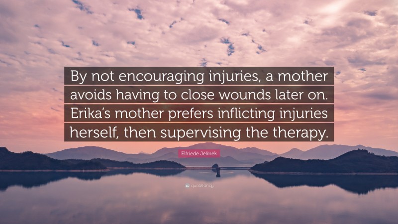 Elfriede Jelinek Quote: “By not encouraging injuries, a mother avoids having to close wounds later on. Erika’s mother prefers inflicting injuries herself, then supervising the therapy.”