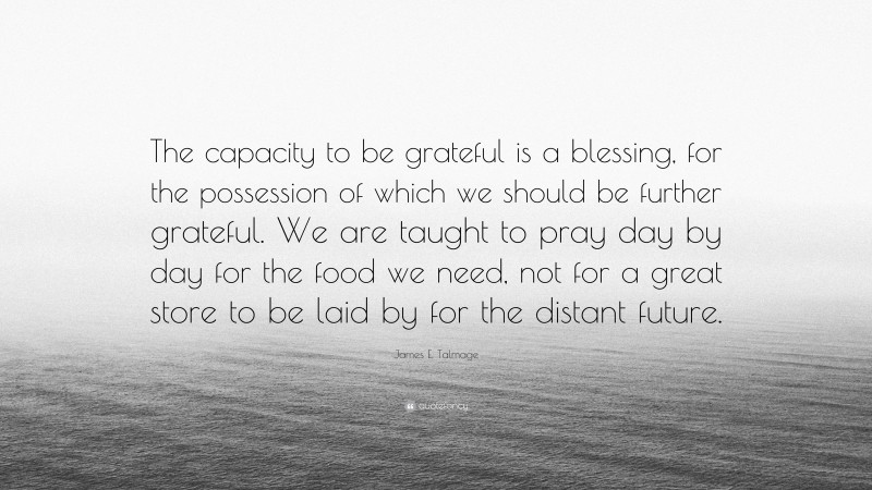 James E. Talmage Quote: “The capacity to be grateful is a blessing, for the possession of which we should be further grateful. We are taught to pray day by day for the food we need, not for a great store to be laid by for the distant future.”