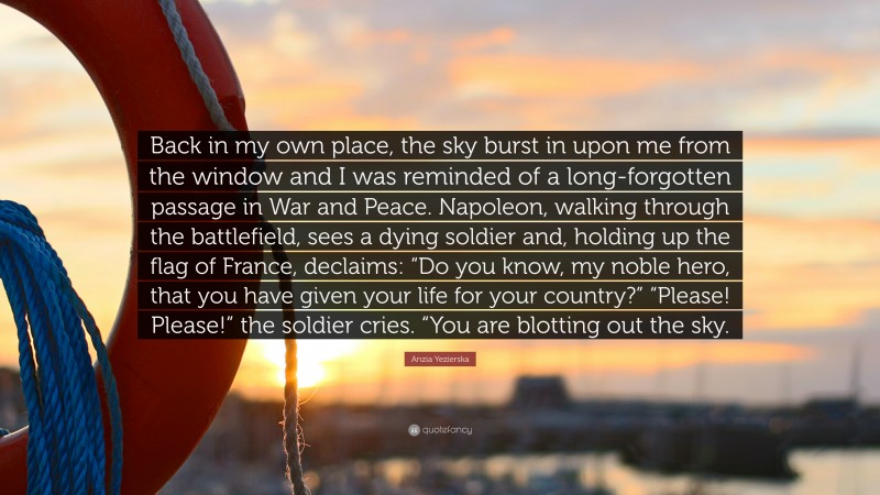 Anzia Yezierska Quote: “Back in my own place, the sky burst in upon me from the window and I was reminded of a long-forgotten passage in War and Peace. Napoleon, walking through the battlefield, sees a dying soldier and, holding up the flag of France, declaims: “Do you know, my noble hero, that you have given your life for your country?” “Please! Please!” the soldier cries. “You are blotting out the sky.”