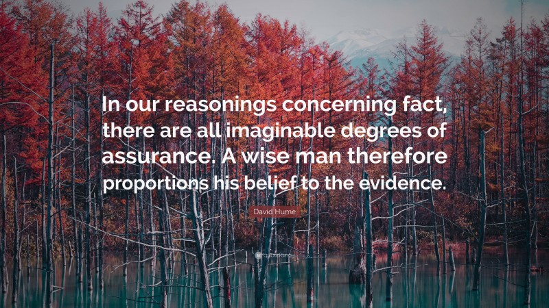 David Hume Quote: “In our reasonings concerning fact, there are all imaginable degrees of assurance. A wise man therefore proportions his belief to the evidence.”