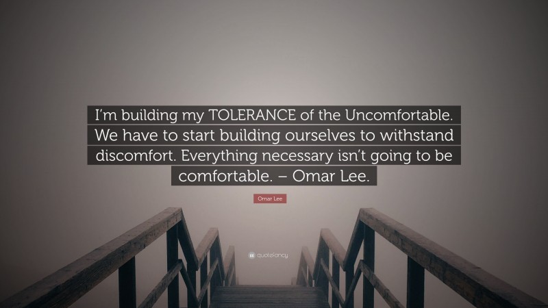 Omar Lee Quote: “I’m building my TOLERANCE of the Uncomfortable. We have to start building ourselves to withstand discomfort. Everything necessary isn’t going to be comfortable. – Omar Lee.”