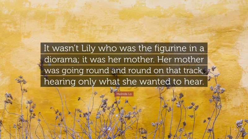 Malinda Lo Quote: “It wasn’t Lily who was the figurine in a diorama; it was her mother. Her mother was going round and round on that track, hearing only what she wanted to hear.”