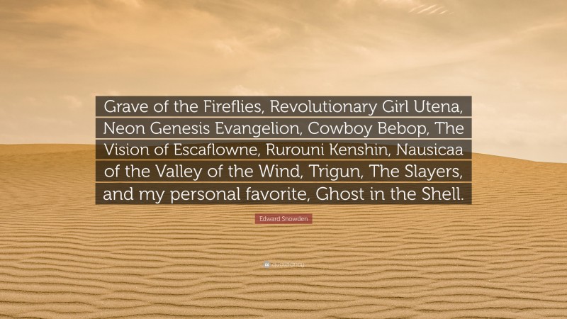 Edward Snowden Quote: “Grave of the Fireflies, Revolutionary Girl Utena, Neon Genesis Evangelion, Cowboy Bebop, The Vision of Escaflowne, Rurouni Kenshin, Nausicaa of the Valley of the Wind, Trigun, The Slayers, and my personal favorite, Ghost in the Shell.”