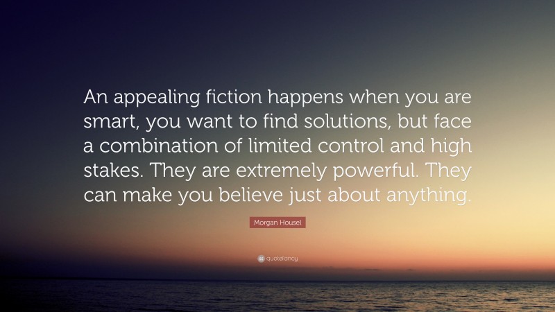 Morgan Housel Quote: “An appealing fiction happens when you are smart, you want to find solutions, but face a combination of limited control and high stakes. They are extremely powerful. They can make you believe just about anything.”