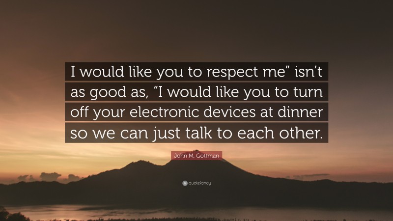 John M. Gottman Quote: “I would like you to respect me” isn’t as good as, “I would like you to turn off your electronic devices at dinner so we can just talk to each other.”