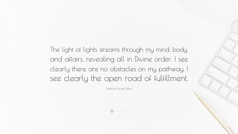 Florence Scovel Shinn Quote: “The light of lights streams through my mind, body, and affairs, revealing all in Divine order. I see clearly there are no obstacles on my pathway. I see clearly the open road of fulfillment.”