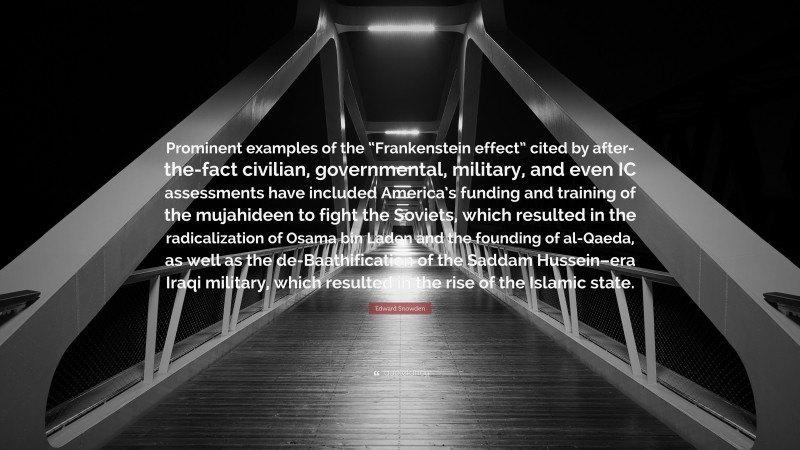 Edward Snowden Quote: “Prominent examples of the “Frankenstein effect” cited by after-the-fact civilian, governmental, military, and even IC assessments have included America’s funding and training of the mujahideen to fight the Soviets, which resulted in the radicalization of Osama bin Laden and the founding of al-Qaeda, as well as the de-Baathification of the Saddam Hussein–era Iraqi military, which resulted in the rise of the Islamic state.”