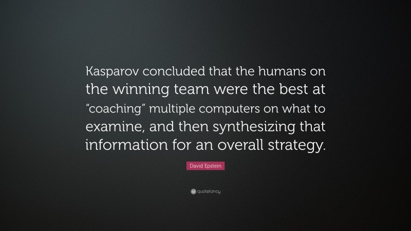 David Epstein Quote: “Kasparov concluded that the humans on the winning team were the best at “coaching” multiple computers on what to examine, and then synthesizing that information for an overall strategy.”