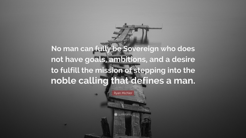 Ryan Michler Quote: “No man can fully be Sovereign who does not have goals, ambitions, and a desire to fulfill the mission of stepping into the noble calling that defines a man.”
