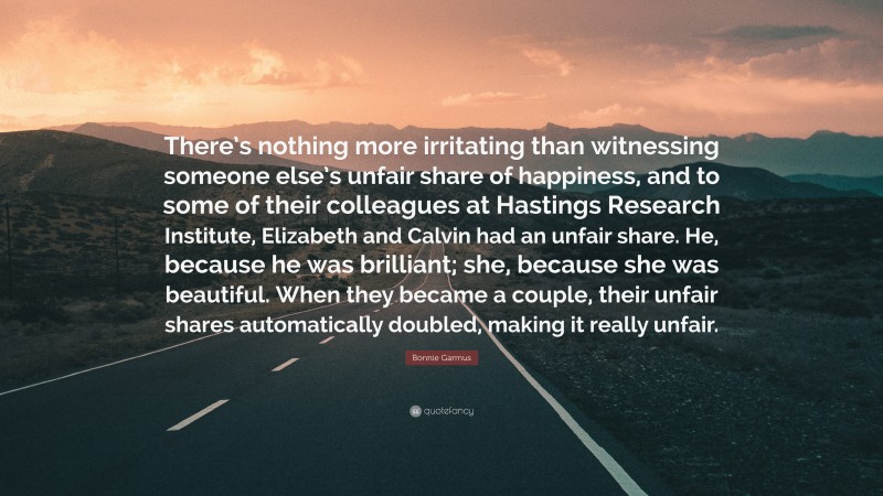 Bonnie Garmus Quote: “There’s nothing more irritating than witnessing someone else’s unfair share of happiness, and to some of their colleagues at Hastings Research Institute, Elizabeth and Calvin had an unfair share. He, because he was brilliant; she, because she was beautiful. When they became a couple, their unfair shares automatically doubled, making it really unfair.”