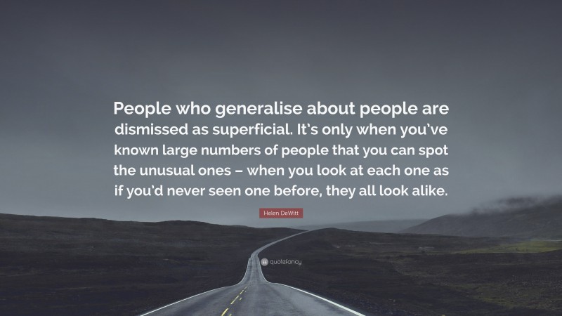 Helen DeWitt Quote: “People who generalise about people are dismissed as superficial. It’s only when you’ve known large numbers of people that you can spot the unusual ones – when you look at each one as if you’d never seen one before, they all look alike.”