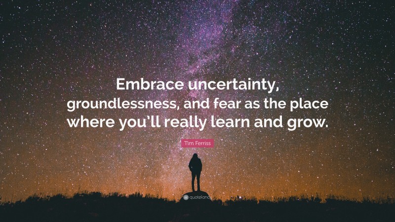 Tim Ferriss Quote: “Embrace uncertainty, groundlessness, and fear as the place where you’ll really learn and grow.”