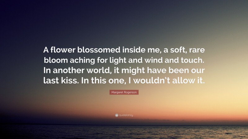 Margaret Rogerson Quote: “A flower blossomed inside me, a soft, rare bloom aching for light and wind and touch. In another world, it might have been our last kiss. In this one, I wouldn’t allow it.”