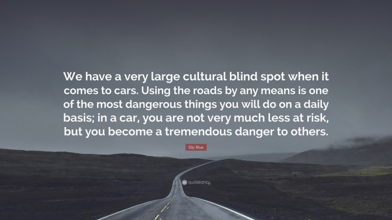Elly Blue Quote: “We have a very large cultural blind spot when it comes to cars. Using the roads by any means is one of the most dangerous things you will do on a daily basis; in a car, you are not very much less at risk, but you become a tremendous danger to others.”