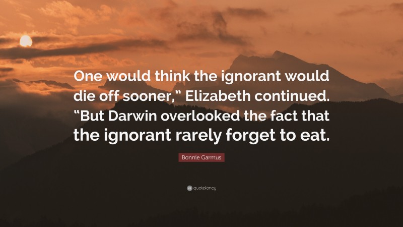 Bonnie Garmus Quote: “One would think the ignorant would die off sooner,” Elizabeth continued. “But Darwin overlooked the fact that the ignorant rarely forget to eat.”